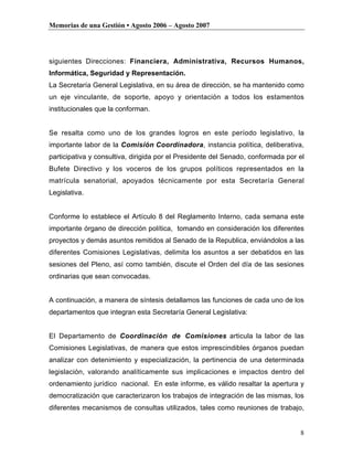 Memorias de una Gestión • Agosto 2006 – Agosto 2007




siguientes Direcciones: Financiera, Administrativa, Recursos Humanos,
Informática, Seguridad y Representación.
La Secretaría General Legislativa, en su área de dirección, se ha mantenido como
un eje vinculante, de soporte, apoyo y orientación a todos los estamentos
institucionales que la conforman.


Se resalta como uno de los grandes logros en este período legislativo, la
importante labor de la Comisión Coordinadora, instancia política, deliberativa,
participativa y consultiva, dirigida por el Presidente del Senado, conformada por el
Bufete Directivo y los voceros de los grupos políticos representados en la
matrícula senatorial, apoyados técnicamente por esta Secretaría General
Legislativa.


Conforme lo establece el Artículo 8 del Reglamento Interno, cada semana este
importante órgano de dirección política, tomando en consideración los diferentes
proyectos y demás asuntos remitidos al Senado de la Republica, enviándolos a las
diferentes Comisiones Legislativas, delimita los asuntos a ser debatidos en las
sesiones del Pleno, así como también, discute el Orden del día de las sesiones
ordinarias que sean convocadas.


A continuación, a manera de síntesis detallamos las funciones de cada uno de los
departamentos que integran esta Secretaría General Legislativa:


El Departamento de Coordinación de Comisiones articula la labor de las
Comisiones Legislativas, de manera que estos imprescindibles órganos puedan
analizar con detenimiento y especialización, la pertinencia de una determinada
legislación, valorando analíticamente sus implicaciones e impactos dentro del
ordenamiento jurídico nacional. En este informe, es válido resaltar la apertura y
democratización que caracterizaron los trabajos de integración de las mismas, los
diferentes mecanismos de consultas utilizados, tales como reuniones de trabajo,


                                                                                  8
 