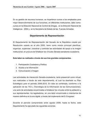 Memorias de una Gestión • Agosto 2006 – Agosto 2007




En su gestión de recursos humanos, se impartieron cursos a los empleados para
mejor desenvolvimiento de sus funciones, en diferentes instituciones, tales como:
cursos en la Dirección Nacional de Control de Drogas, en la Dirección Nacional de
Inteligencia (DNI) y en la Secretaría de Estado de las Fuerzas Armadas.


                    Departamento de Representación

El Departamento de Representación del Senado de la República creado por
Resolución votada en el año 2005, tiene como misión principal planificar,
organizar, supervisar, coordinar y controlar las actividades de apoyo a la imagen
institucional, en procura de fortalecer los vínculos Senado-senadores-ciudadanía.


Esta labor es realizada a través de sus tres grandes componentes.


   1. Participación Ciudadana y Política
   2. Acceso a la Información
   3. Comunicación e Imagen


Las actividades de interacción Senado-ciudadanía, tanto presencial como virtual,
son realizadas a través de este departamento, el cual ha diseñado su Plan
Estratégico para el período 2006-2010. En éste se contempla, conforme a la
aplicación de las TIC’s, (Tecnología de la Información de las Comunicaciones),
una serie de actividades encaminadas a fortalecer los vínculos entre la población y
sus representantes: los legisladores, en una labor encaminada a insertarnos de
manera definitiva en la era digital, a través del implemento del E-Congreso.


Durante el período comprendido entre agosto 2006, hasta la fecha, este
Departamento ha ejecutado las siguientes acciones:




                                                                                81
 