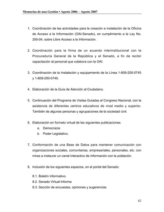 Memorias de una Gestión • Agosto 2006 – Agosto 2007




   1. Coordinación de las actividades para la creación e instalación de la Oficina
      de Acceso a la Información (OAI-Senado), en cumplimiento a la Ley No.
      200-04, sobre Libre Acceso a la Información.


   2. Coordinación para la firma de un acuerdo interinstitucional con la
      Procuraduría General de la República y el Senado, a fin de recibir
      capacitación al personal que colabora con la OAI.


   3. Coordinación de la Instalación y equipamiento de la Línea 1-809-200-0745
      y 1-809-200-0749.


   4. Elaboración de la Guía de Atención al Ciudadano.


   5. Continuación del Programa de Visitas Guiadas al Congreso Nacional, con la
      asistencia de diferentes centros educativos de nivel medio y superior.
      También de algunas personas y agrupaciones de la sociedad civil.


   6. Elaboración en formato virtual de las siguientes publicaciones:
         a. Democracia
         b. Poder Legislativo.


   7. Conformación de una Base de Datos para mantener comunicación con
      organizaciones sociales, comunitarias, empresariales, personales, etc. con
      miras a instaurar un canal interactivo de información con la población.


   8. Inclusión de los siguientes espacios, en el portal del Senado:

      8.1. Boletín Informativo.
      8.2. Senado Virtual Informa
      8.3. Sección de encuestas, opiniones y sugerencias



                                                                                82
 