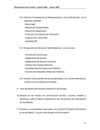 Memorias de una Gestión • Agosto 2006 – Agosto 2007




      8.4. Portal de Transparencia de Representación y de la OAI-Senado, con el
           siguiente contenido:
           - Base Legal
           - Manual de Procedimientos
           - Manual de Organización
           - Formulario de Solicitud de Información
           - Sugerencias y denuncias
           - Contacto OAI


      8.5. Enriquecimiento del portal “Sobre Nosotros”, con los temas:


           - Constitución Dominicana
           - Reglamento del Senado
           - Reglamento del Senado (resumen)
           - Historia del Congreso Nacional
           - Asamblea Nacional (Resumen histórico)
           - Senado de la República (Resumen histórico)


      8.6. Creación de los perfiles de los senadores(as), sus correos electrónicos,
           y enlace con las oficinas provinciales.


   9. Inicio del diseño del Periódico Electrónico del Senado.


   10. Difusión en los medios de comunicación escritos, virtuales, radiales y
      televisivos, sobre la labor congresional y los mecanismos de participación
      de la población.


   11. Charlas en universidades nacionales con los temas:”Congreso Dominicano
      en la era digital” y “Ley de Libre Acceso a la Información”.




                                                                                83
 