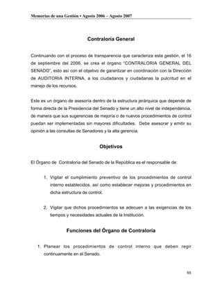 Memorias de una Gestión • Agosto 2006 – Agosto 2007




                             Contraloría General


Continuando con el proceso de transparencia que caracteriza esta gestión, el 16
de septiembre del 2006, se crea el órgano “CONTRALORIA GENERAL DEL
SENADO”, esto así con el objetivo de garantizar en coordinación con la Dirección
de AUDITORIA INTERNA, a los ciudadanos y ciudadanas la pulcritud en el
manejo de los recursos.


Este es un órgano de asesoría dentro de la estructura jerárquica que depende de
forma directa de la Presidencia del Senado y tiene un alto nivel de independencia,
de manera que sus sugerencias de mejoría o de nuevos procedimientos de control
puedan ser implementadas sin mayores dificultades. Debe asesorar y emitir su
opinión a las consultas de Senadores y la alta gerencia.


                                    Objetivos


El Órgano de Contraloría del Senado de la República es el responsable de:


      1. Vigilar el cumplimiento preventivo de los procedimientos de control
          interno establecidos, así como establecer mejoras y procedimientos en
          dicha estructura de control.


      2. Vigilar que dichos procedimientos se adecuen a las exigencias de los
          tiempos y necesidades actuales de la Institución.


                  Funciones del Órgano de Contraloría


   1. Planear los procedimientos de control interno que deben regir
      continuamente en el Senado.



                                                                               88
 