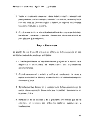 Memorias de una Gestión • Agosto 2006 – Agosto 2007




   2. Validar el cumplimiento preventivo y legal de la formulación y ejecución del
      presupuesto de operaciones que conlleven a concertación de deuda pública
      y de los actos de unidades sujetas a control, en especial las acciones
      financieras relativas a la tesorería.


   3. Coordinar con auditoría interna la elaboración de los programas de trabajo
      basados en pruebas de cumplimiento de controles, respetando el carácter
      post ejecución que ésta posee.


                              Logros Alcanzados


La gestión de esta área está enfocada en el tema de la transparencia, en ese
sentido ha realizado las siguientes actividades:


   1. Correcta aplicación de los regímenes fiscales y legales en el Senado de la
      República e intercambio de informaciones con dependencias
      gubernamentales.


   2. Control presupuestal, orientado a verificar el cumplimiento de metas y
      objetivos establecidos, tomando en consideración la racionalidad del gasto
      e inversión pública.


   3. Control preventivo, basado en el fortalecimiento de los procedimientos de
      control interno, promoción de una cultura de honestidad y transparencia en
      la gestión pública.


   4. Renovación de los equipos y de la plataforma informática que así lo
      ameriten, en conexión con entidades rectoras, supervisoras y
      fiscalizadoras.




                                                                               89
 
