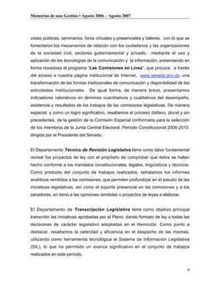 Memorias de una Gestión • Agosto 2006 – Agosto 2007




vistas públicas, seminarios, foros virtuales y presenciales y talleres, con lo que se
fomentaron los mecanismos de relación con los ciudadanos y las organizaciones
de la sociedad civil, sectores gubernamental y privado,         mediante el uso y
aplicación de las tecnologías de la comunicación y la información, presentando en
forma novedosa el programa “Las Comisiones en Línea”, que procura, a través
del acceso a nuestra página institucional de Internet, www.senado.gov.do, una
transformación de las formas tradicionales de comunicación y disponibilidad de las
actividades institucionales.   De igual forma, de manera breve, presentamos
indicadores valorativos en términos cuantitativos y cualitativos del desempeño,
asistencia y resultados de los trabajos de las comisiones legislativas. De manera
especial, y como un logro significativo, resaltamos el proceso diáfano, plural y sin
precedentes, de la gestión de la Comisión Especial conformada para la selección
de los miembros de la Junta Central Electoral, Período Constitucional 2006-2010,
dirigida por el Presidente del Senado.


El Departamento Técnico de Revisión Legislativa tiene como labor fundamental
revisar los proyectos de ley con el propósito de comprobar que éstos se hallan
hecho conforme a los mandatos constitucionales, legales, lingüísticos y técnicos.
Como producto del conjunto de trabajos realizados, señalamos los informes
analíticos remitidos a las comisiones, que permiten profundizar en el estudio de las
iniciativas legislativas, así como el soporte presencial en las comisiones y a los
senadores, en torno a las opiniones remitidas o proyectos de leyes a elaborar.


El Departamento de Transcripción Legislativa tiene como objetivo principal
transcribir las iniciativas aprobadas por el Pleno, dando formato de ley a todas las
decisiones de carácter legislativo adoptadas en el Hemiciclo. Como punto a
destacar, resaltamos la celeridad y eficiencia en el despacho de las mismas,
utilizando como herramienta tecnológica el Sistema de Información Legislativa
(SIL), lo que ha permitido un avance significativo en el conjunto de trabajos
realizados en este período.


                                                                                   9
 