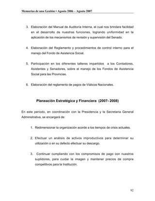 Memorias de una Gestión • Agosto 2006 – Agosto 2007




   3. Elaboración del Manual de Auditoría Interna, el cual nos brindara facilidad
      en el desarrollo de nuestras funciones, logrando uniformidad en la
      aplicación de los mecanismos de revisión y supervisión del Senado.


   4. Elaboración del Reglamento y procedimientos de control interno para el
      manejo del Fondo de Asistencia Social.


   5. Participación en los diferentes talleres impartidos      a los Contadores,
      Asistentes y Senadores, sobre el manejo de los Fondos de Asistencia
      Social para las Provincias.


   6. Elaboración del reglamento de pagos de Viáticos Nacionales.




            Planeación Estratégica y Financiera (2007- 2008)


En este período, en coordinación con la Presidencia y la Secretaria General
Administrativa, se encargará de:


      1. Redimensionar la organización acorde a los tiempos de crisis actuales.


      2. Efectuar un análisis de activos improductivos para determinar su
           utilización o en su defecto efectuar su descargo.


      3.    Continuar cumpliendo con los compromisos de pago con nuestros
           suplidores, para cuidar la imagen y mantener precios de compra
           competitivos para la Institución.




                                                                              92
 