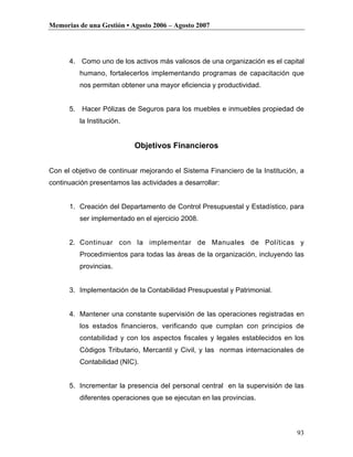 Memorias de una Gestión • Agosto 2006 – Agosto 2007




      4. Como uno de los activos más valiosos de una organización es el capital
         humano, fortalecerlos implementando programas de capacitación que
         nos permitan obtener una mayor eficiencia y productividad.


      5. Hacer Pólizas de Seguros para los muebles e inmuebles propiedad de
         la Institución.


                           Objetivos Financieros


Con el objetivo de continuar mejorando el Sistema Financiero de la Institución, a
continuación presentamos las actividades a desarrollar:


      1. Creación del Departamento de Control Presupuestal y Estadístico, para
         ser implementado en el ejercicio 2008.


      2. Continuar con la implementar de Manuales de Políticas y
         Procedimientos para todas las áreas de la organización, incluyendo las
         provincias.


      3. Implementación de la Contabilidad Presupuestal y Patrimonial.


      4. Mantener una constante supervisión de las operaciones registradas en
         los estados financieros, verificando que cumplan con principios de
         contabilidad y con los aspectos fiscales y legales establecidos en los
         Códigos Tributario, Mercantil y Civil, y las normas internacionales de
         Contabilidad (NIC).


      5. Incrementar la presencia del personal central en la supervisión de las
         diferentes operaciones que se ejecutan en las provincias.




                                                                              93
 