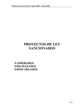 Memorias de una Gestión • Agosto 2006 – Agosto 2007




                PROYECTOS DE LEY
                  SANCIONADOS



   APROBADOS
   RECHAZADOS
   DESCARGADOS




                                                      103
 