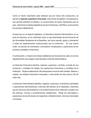 Memorias de una Gestión • Agosto 2006 – Agosto 2007




Como un hecho importante cabe destacar que por tercer año consecutivo, se
aprobó la Agenda Legislativa Priorizada, instrumento de gestión y transparencia,
que permite planificar el debate y el conocimiento de leyes importantes para el
país, ordenando el trabajo legislativos de las Comisiones y del Pleno, promoviendo
los procesos deliberativos.


Al igual que en el aspecto legislativo, la Secretaría General Administrativa, en su
área de dirección, se ha mantenido como un eje dinamizador de las funciones de
los Honorables Senadores de la República, así como soporte, apoyo y orientación
a todos los departamentos institucionales que la conforman.          En ese mismo
orden, ha servido de orientadora, controladora, fiscalizadora y supervisora de los
procesos contables y financieros.


A continuación, a manera de síntesis detallamos las funciones de cada uno de los
departamentos que integran esta Secretaría General Administrativa:


La Dirección Financiera planifica, organiza, supervisa y controla, a través de sus
divisiones y unidades de trabajo, las operaciones financieras y contables de la
Institución. Dirige la elaboración del presupuesto anual de esta entidad. Elabora y
analiza los estados financieros mensuales, a más tardar los días quince (15) de
cada mes.


La Dirección Administrativa planifica, organiza, supervisa y controla las actividades
y operaciones administrativas y técnicas del Senado de la República. Garantiza
que los servicios administrativos y de mantenimiento de la Institución cumplan con
las políticas, normas y procedimientos establecidos. Dirige las actividades y
operaciones de las Divisiones de Ingeniería y Mantenimiento, Servicios Generales
y Compras.




                                                                                  11
 
