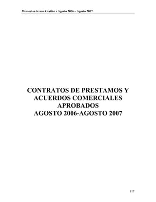 Memorias de una Gestión • Agosto 2006 – Agosto 2007




   CONTRATOS DE PRESTAMOS Y
    ACUERDOS COMERCIALES
         APROBADOS
    AGOSTO 2006-AGOSTO 2007




                                                      117
 