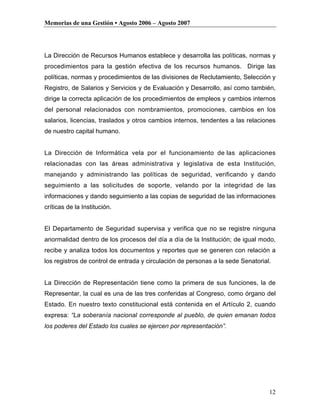 Memorias de una Gestión • Agosto 2006 – Agosto 2007




La Dirección de Recursos Humanos establece y desarrolla las políticas, normas y
procedimientos para la gestión efectiva de los recursos humanos. Dirige las
políticas, normas y procedimientos de las divisiones de Reclutamiento, Selección y
Registro, de Salarios y Servicios y de Evaluación y Desarrollo, así como también,
dirige la correcta aplicación de los procedimientos de empleos y cambios internos
del personal relacionados con nombramientos, promociones, cambios en los
salarios, licencias, traslados y otros cambios internos, tendentes a las relaciones
de nuestro capital humano.


La Dirección de Informática vela por el funcionamiento de las aplicaciones
relacionadas con las áreas administrativa y legislativa de esta Institución,
manejando y administrando las políticas de seguridad, verificando y dando
seguimiento a las solicitudes de soporte, velando por la integridad de las
informaciones y dando seguimiento a las copias de seguridad de las informaciones
críticas de la Institución.


El Departamento de Seguridad supervisa y verifica que no se registre ninguna
anormalidad dentro de los procesos del día a día de la Institución; de igual modo,
recibe y analiza todos los documentos y reportes que se generen con relación a
los registros de control de entrada y circulación de personas a la sede Senatorial.


La Dirección de Representación tiene como la primera de sus funciones, la de
Representar, la cual es una de las tres conferidas al Congreso, como órgano del
Estado. En nuestro texto constitucional está contenida en el Artículo 2, cuando
expresa: “La soberanía nacional corresponde al pueblo, de quien emanan todos
los poderes del Estado los cuales se ejercen por representación”.




                                                                                  12
 