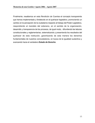 Memorias de una Gestión • Agosto 2006 – Agosto 2007




Finalmente, resaltamos en esta Rendición de Cuentas el concepto transparente
que hemos implementado y fortalecido en el quehacer legislativo, promoviendo un
cambio en la percepción de la ciudadanía respecto al trabajo del Poder Legislativo,
respondiendo al mandato del soberano, en el sentido de la organización,
desarrollo y transparencia de los procesos, de igual modo, difundiendo las labores
constitucionales y reglamentarias, sistematizando y presentando los resultados del
quehacer de esta institución, garantizando de esta manera los derechos
fundamentales de nuestros conciudadanos, en busca de la igualdad sustantiva y
avanzando hacia el verdadero Estado de Derecho.




                                                                                13
 