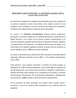 Memorias de una Gestión • Agosto 2006 – Agosto 2007




  RESUMEN EJECUTIVO DE LA GESTION LEGISLATIVA
                          AGOSTO 2006-AGOSTO 2007.



En este informe resaltamos los aspectos más relevantes que se han suscitado en
el quehacer legislativo durante este periodo, tanto desde el punto de vista
cualitativo como cuantitativo, para ello resumimos por etapas las actividades y
resultados de los departamentos e instancias dentro del proceso.


En cuanto a la Comisión Coordinadora, instancia política, deliberativa,
participativa y consultiva, dirigida por el Presidente del Senado, conformada por el
Bufete Directivo y los voceros de los grupos políticos representados en la
matrícula senatorial, apoyados técnicamente por la Secretaría General Legislativa
y el departamento de Comisiones, se celebraron 34 reuniones de trabajo, en la
conformación de la Agenda Legislativa semanal, de éstas, sólo dos reuniones no
fueron realizadas, para un 94% de reuniones realizadas.


En cuanto al desarrollo de las sesiones del Pleno Senatorial, de las 63 sesiones
celebradas, 46 fueron ordinarias, para un 73% y 17 de carácter extraordinarias,
para un 27%.


Cabe destacar, como aspecto importante y fructífero de nuestra gestión, la
aprobación de 2,277 iniciativas legislativas, de las cuales 122 son proyectos de
ley, 53 resoluciones, que incluyen reconocimientos y llamados a instituciones o
poderes del Estado sobre aspectos de su competencia, 31 acuerdos y convenios
internacionales, 14 prestamos, 57 nombramientos diplomáticos y designaciones
de funcionarios y 2,000 contratos de venta de terrenos y apartamentos.


De los proyectos de leyes aprobados que revisten mayor impacto social y
económico, y que en su mayoría están convertidos en ley, podemos listar los
siguientes:


                                                                                 14
 
