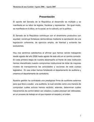 Memorias de una Gestión • Agosto 2006 – Agosto 2007




                                Presentación
El aporte del Senado de la República al desarrollo es múltiple y se
manifiesta en su labor de legislar, fiscalizar y representar. De igual modo,
se manifiesta en lo ético, en lo social, en lo cultural y en lo político.


El Senado de la República contribuye con el dinamismo productivo con
equidad; construye fortalezas democráticas mediante la aprobación de una
legislación coherente, de ejercicio amplio, de libertad y evitando las
exclusiones.


Hoy nos sentimos satisfechos al afirmar que hemos venido trabajando
desde agosto del año 2006 hasta agosto de este año en el camino correcto.
En esta primera etapa de nuestro desempeño al frente de esta institución
hemos intensificado nuestro compromiso institucional de dotar de mayores
niveles de transparencia las actividades y acciones de este cuerpo
legislativo. En ese orden hemos fortalecido el departamento de auditoria y
creamos el departamento de contraloría.


Nuestra gestión ha contratado una prestigiosa firma de auditores externos
para que lleve a acabo una auditoria, la cual concibo como una manera de
comprobar cuáles activos hemos recibido; además, determinar cuáles
mecanismos de control deben ser creados y cuáles precisan ser reforzados,
en un proceso de trabajo en el que imperen el respeto y el orden.




                                                                            2
 
