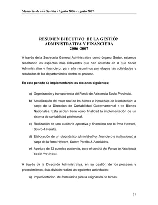 Memorias de una Gestión • Agosto 2006 – Agosto 2007




             RESUMEN EJECUTIVO DE LA GESTIÓN
               ADMINISTRATIVA Y FINANCIERA
                        2006 -2007

A través de la Secretaria General Administrativa como órgano Gestor, estamos
resaltando los aspectos más relevantes que han ocurrido en el que hacer
Administrativo y financiero, para ello resumimos por etapas las actividades y
resultados de los departamentos dentro del proceso.

En este período se implementaron las acciones siguientes:


     a) Organización y transparencia del Fondo de Asistencia Social Provincial.

     b) Actualización del valor real de los bienes e inmuebles de la Institución, a
        cargo de la Dirección de Contabilidad Gubernamental y de Bienes
        Nacionales. Esta acción tiene como finalidad la implementación de un
        sistema de contabilidad patrimonial.

     c) Realización de una auditoría operativa y financiera con la firma Howard,
        Sotero & Peralta.

     d) Elaboración de un diagnóstico administrativo, financiero e institucional, a
        cargo de la firma Howard, Sotero Peralta & Asociados.

     e) Apertura de 32 cuentas corrientes, para el control del Fondo de Asistencia
        Social Provincial.


A través de la Dirección Administrativa, en su gestión de los procesos y
procedimientos, ésta división realizó las siguientes actividades:

     a) Implementación de formularios para la asignación de tareas.




                                                                                  21
 