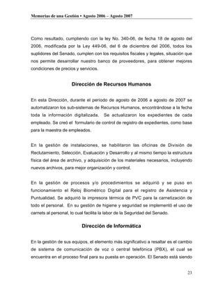 Memorias de una Gestión • Agosto 2006 – Agosto 2007




Como resultado, cumpliendo con la ley No. 340-06, de fecha 18 de agosto del
2006, modificada por la Ley 449-06, del 6 de diciembre del 2006, todos los
suplidores del Senado, cumplen con los requisitos fiscales y legales, situación que
nos permite desarrollar nuestro banco de proveedores, para obtener mejores
condiciones de precios y servicios.


                     Dirección de Recursos Humanos


En esta Dirección, durante el período de agosto de 2006 a agosto de 2007 se
automatizaron los sub-sistemas de Recursos Humanos, encontrándose a la fecha
toda la información digitalizada.      Se actualizaron los expedientes de cada
empleado. Se creó el formulario de control de registro de expedientes, como base
para la maestra de empleados.


En la gestión de instalaciones, se habilitaron las oficinas de División de
Reclutamiento, Selección, Evaluación y Desarrollo y al mismo tiempo la estructura
física del área de archivo, y adquisición de los materiales necesarios, incluyendo
nuevos archivos, para mejor organización y control.


En la gestión de procesos y/o procedimientos se adquirió y se puso en
funcionamiento el Reloj Biométrico Digital para el registro de Asistencia y
Puntualidad. Se adquirió la impresora térmica de PVC para la carnetización de
todo el personal. En su gestión de higiene y seguridad se implementó el uso de
carnets al personal, lo cual facilita la labor de la Seguridad del Senado.


                           Dirección de Informática


En la gestión de sus equipos, el elemento más significativo a resaltar es el cambio
de sistema de comunicación de voz o central telefónica (PBX), el cual se
encuentra en el proceso final para su puesta en operación. El Senado está siendo


                                                                                23
 