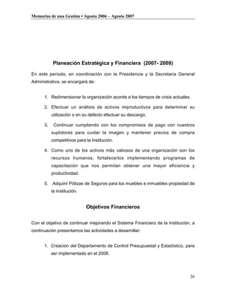 Memorias de una Gestión • Agosto 2006 – Agosto 2007




           Planeación Estratégica y Financiera (2007- 2008)

En este período, en coordinación con la Presidencia y la Secretaria General
Administrativa, se encargará de:


      1. Redimensionar la organización acorde a los tiempos de crisis actuales.

      2. Efectuar un análisis de activos improductivos para determinar su
           utilización o en su defecto efectuar su descargo.

      3.    Continuar cumpliendo con los compromisos de pago con nuestros
           suplidores para cuidar la imagen y mantener precios de compra
           competitivos para la Institución.

      4. Como uno de los activos más valiosos de una organización son los
           recursos humanos, fortalecerlos implementando programas de
           capacitación que nos permitan obtener una mayor eficiencia y
           productividad.

      5.   Adquirir Pólizas de Seguros para los muebles e inmuebles propiedad de
           la Institución.


                             Objetivos Financieros


Con el objetivo de continuar mejorando el Sistema Financiero de la Institución, a
continuación presentamos las actividades a desarrollar:


      1. Creación del Departamento de Control Presupuestal y Estadístico, para
           ser implementado en el 2008.




                                                                              26
 