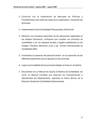 Memorias de una Gestión • Agosto 2006 – Agosto 2007




      2. Continuar con la implementar de Manuales de Políticas y
         Procedimientos para todas las áreas de la organización, incluyendo las
         provincias.


      3. Implementación de la Contabilidad Presupuestal y Patrimonial.


      4. Mantener una constante supervisión de las operaciones registradas en
         los estados financieros, verificando que cumplan con principios de
         contabilidad y con los aspectos fiscales y legales establecidos en los
         Códigos Tributario, Mercantil y Civil, y las normas internacionales de
         Contabilidad (NIC).


      5. Incrementar la presencia del personal central en la supervisión de las
         diferentes operaciones que se ejecutan en las provincias.


      6. Lograr que la totalidad de las provincias trabajen en línea en el sistema.


      7. Documentar con un Manual de Usuario el Sistema de Contabilidad, así
         como un Manual Contable que describa los Procedimientos y
         Operatividad del Departamento, siguiendo el marco técnico de la
         Dirección General de Contabilidad Gubernamental.




                                                                                 27
 