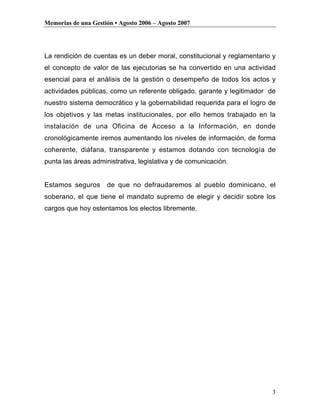 Memorias de una Gestión • Agosto 2006 – Agosto 2007




La rendición de cuentas es un deber moral, constitucional y reglamentario y
el concepto de valor de las ejecutorias se ha convertido en una actividad
esencial para el análisis de la gestión o desempeño de todos los actos y
actividades públicas, como un referente obligado, garante y legitimador de
nuestro sistema democrático y la gobernabilidad requerida para el logro de
los objetivos y las metas institucionales, por ello hemos trabajado en la
instalación de una Oficina de Acceso a la Información, en donde
cronológicamente iremos aumentando los niveles de información, de forma
coherente, diáfana, transparente y estamos dotando con tecnología de
punta las áreas administrativa, legislativa y de comunicación.


Estamos seguros      de que no defraudaremos al pueblo dominicano, el
soberano, el que tiene el mandato supremo de elegir y decidir sobre los
cargos que hoy ostentamos los electos libremente.




                                                                         3
 