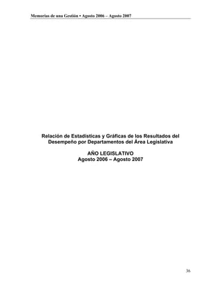 Memorias de una Gestión • Agosto 2006 – Agosto 2007




     Relación de Estadísticas y Gráficas de los Resultados del
       Desempeño por Departamentos del Área Legislativa

                          AÑO LEGISLATIVO
                       Agosto 2006 – Agosto 2007




                                                                 36
 
