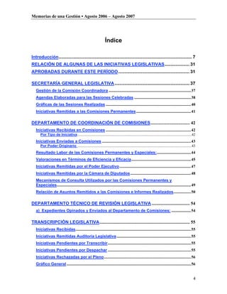 Memorias de una Gestión • Agosto 2006 – Agosto 2007




                                                                      Índice

Introducción........................................................................................................... 7
RELACIÓN DE ALGUNAS DE LAS INICIATIVAS LEGISLATIVAS.................... 31
APROBADAS DURANTE ESTE PERÍODO ......................................................... 31

SECRETARÍA GENERAL LEGISLATIVA ............................................................ 37
   Gestión de la Comisión Coordinadora ....................................................................................37
   Agendas Elaboradas para las Sesiones Celebradas ..........................................................38
   Gráficas de las Sesiones Realizadas .......................................................................................40
   Iniciativas Remitidas a las Comisiones Permanentes ........................................................41

DEPARTAMENTO DE COORDINACIÓN DE COMISIONES.................................. 42
   Iniciativas Recibidas en Comisiones .......................................................................................42
       Por Tipo de Iniciativa................................................................................................................................42
   Iniciativas Enviadas a Comisiones ...........................................................................................43
       Por Poder Originario ................................................................................................................................43
   Resultado Labor de las Comisiones Permanentes y Especiales:...................................44
   Valoraciones en Términos de Eficiencia y Eficacia.............................................................45
   Iniciativas Remitidas por el Poder Ejecutivo .........................................................................47
   Iniciativas Remitidas por la Cámara de Diputados..............................................................48
   Mecanismos de Consulta Utilizados por las Comisiones Permanentes y
   Especiales.........................................................................................................................................49
   Relación de Asuntos Remitidos a las Comisiones e Informes Realizados..................50

DEPARTAMENTO TÉCNICO DE REVISIÓN LEGISLATIVA ................................. 54
   a) Expedientes Opinados y Enviados al Departamento de Comisiones: ....................54

TRANSCRIPCIÓN LEGISLATIVA.............................................................................. 55
   Iniciativas Recibidas......................................................................................................................55
   Iniciativas Remitidas Auditoría Legislativa ............................................................................55
   Iniciativas Pendientes por Transcribir.....................................................................................55
   Iniciativas Pendientes por Despachar .....................................................................................55
   Iniciativas Rechazadas por el Pleno.........................................................................................56
   Gráfico General ...............................................................................................................................56


                                                                                                                                                            4
 