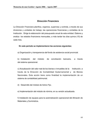 Memorias de una Gestión • Agosto 2006 – Agosto 2007




                             Dirección Financiera

La Dirección Financiera planifica, organiza, supervisa y controla, a través de sus
divisiones y unidades de trabajo, las operaciones financieras y contables de la
Institución. Dirige la elaboración del presupuesto anual de esta entidad. Elabora y
analiza los estados financieros mensuales, a más tardar los días quince (15) de
cada mes.


      En este período se implementaron las acciones siguientes:


     a) Organización y transparencia del fondo de asistencia social provincial.


     b) Instalación    del   módulo     de   conciliación   bancaria,     a    través
     del sistema operacional.


     c) Actualización del valor real de los bienes e inmuebles de la    Institución, a
     través de la Dirección de Contabilidad Gubernamental y              de Bienes
     Nacionales. Esta acción tiene como finalidad la implementación de un
     sistema de contabilidad patrimonial.


     d) Desarrollo del módulo de Activo Fijo.


     e) Implementación del módulo de nómina, en su versión actualizada.


     f) Instalación de equipos para la automatización operacional del Almacén de
     Materiales y Suministros.




                                                                                   69
 