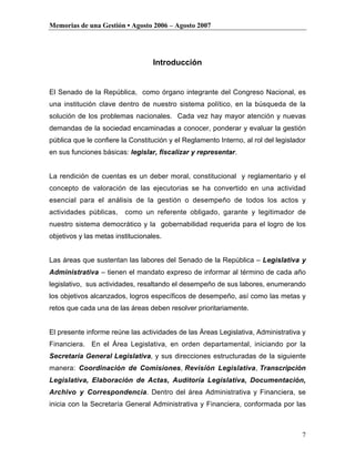 Memorias de una Gestión • Agosto 2006 – Agosto 2007




                                   Introducción


El Senado de la República, como órgano integrante del Congreso Nacional, es
una institución clave dentro de nuestro sistema político, en la búsqueda de la
solución de los problemas nacionales. Cada vez hay mayor atención y nuevas
demandas de la sociedad encaminadas a conocer, ponderar y evaluar la gestión
pública que le confiere la Constitución y el Reglamento Interno, al rol del legislador
en sus funciones básicas: legislar, fiscalizar y representar.


La rendición de cuentas es un deber moral, constitucional y reglamentario y el
concepto de valoración de las ejecutorias se ha convertido en una actividad
esencial para el análisis de la gestión o desempeño de todos los actos y
actividades públicas,    como un referente obligado, garante y legitimador de
nuestro sistema democrático y la gobernabilidad requerida para el logro de los
objetivos y las metas institucionales.


Las áreas que sustentan las labores del Senado de la República – Legislativa y
Administrativa – tienen el mandato expreso de informar al término de cada año
legislativo, sus actividades, resaltando el desempeño de sus labores, enumerando
los objetivos alcanzados, logros específicos de desempeño, así como las metas y
retos que cada una de las áreas deben resolver prioritariamente.


El presente informe reúne las actividades de las Áreas Legislativa, Administrativa y
Financiera. En el Área Legislativa, en orden departamental, iniciando por la
Secretaría General Legislativa, y sus direcciones estructuradas de la siguiente
manera: Coordinación de Comisiones, Revisión Legislativa, Transcripción
Legislativa, Elaboración de Actas, Auditoría Legislativa, Documentación,
Archivo y Correspondencia. Dentro del área Administrativa y Financiera, se
inicia con la Secretaría General Administrativa y Financiera, conformada por las



                                                                                    7
 