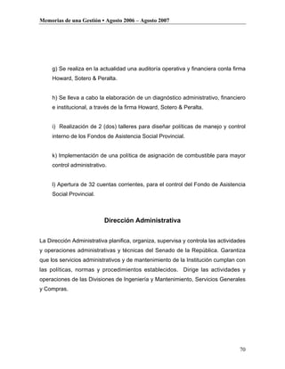 Memorias de una Gestión • Agosto 2006 – Agosto 2007




     g) Se realiza en la actualidad una auditoría operativa y financiera conla firma
     Howard, Sotero & Peralta.


     h) Se lleva a cabo la elaboración de un diagnóstico administrativo, financiero
     e institucional, a través de la firma Howard, Sotero & Peralta.


     i) Realización de 2 (dos) talleres para diseñar políticas de manejo y control
     interno de los Fondos de Asistencia Social Provincial.


     k) Implementación de una política de asignación de combustible para mayor
     control administrativo.


     l) Apertura de 32 cuentas corrientes, para el control del Fondo de Asistencia
     Social Provincial.



                           Dirección Administrativa


La Dirección Administrativa planifica, organiza, supervisa y controla las actividades
y operaciones administrativas y técnicas del Senado de la República. Garantiza
que los servicios administrativos y de mantenimiento de la Institución cumplan con
las políticas, normas y procedimientos establecidos. Dirige las actividades y
operaciones de las Divisiones de Ingeniería y Mantenimiento, Servicios Generales
y Compras.




                                                                                  70
 