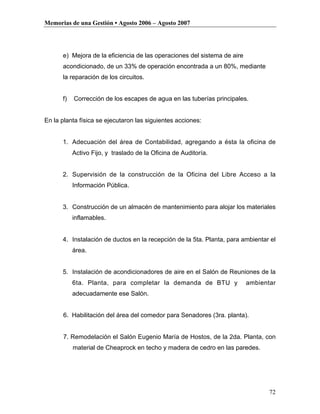 Memorias de una Gestión • Agosto 2006 – Agosto 2007




      e) Mejora de la eficiencia de las operaciones del sistema de aire
      acondicionado, de un 33% de operación encontrada a un 80%, mediante
      la reparación de los circuitos.


      f)   Corrección de los escapes de agua en las tuberías principales.


En la planta física se ejecutaron las siguientes acciones:


      1. Adecuación del área de Contabilidad, agregando a ésta la oficina de
           Activo Fijo, y traslado de la Oficina de Auditoría.


      2. Supervisión de la construcción de la Oficina del Libre Acceso a la
           Información Pública.


      3. Construcción de un almacén de mantenimiento para alojar los materiales
           inflamables.


      4. Instalación de ductos en la recepción de la 5ta. Planta, para ambientar el
           área.


      5. Instalación de acondicionadores de aire en el Salón de Reuniones de la
           6ta. Planta, para completar la demanda de BTU y                ambientar
           adecuadamente ese Salón.


      6. Habilitación del área del comedor para Senadores (3ra. planta).


      7. Remodelación el Salón Eugenio María de Hostos, de la 2da. Planta, con
           material de Cheaprock en techo y madera de cedro en las paredes.




                                                                                 72
 