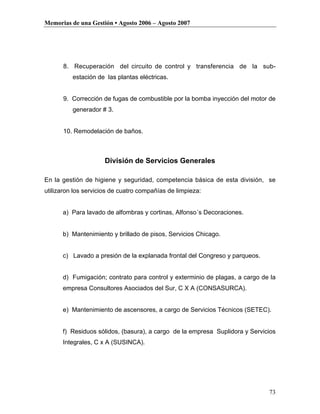 Memorias de una Gestión • Agosto 2006 – Agosto 2007




      8. Recuperación del circuito de control y transferencia de la sub-
          estación de las plantas eléctricas.


      9. Corrección de fugas de combustible por la bomba inyección del motor de
          generador # 3.


      10. Remodelación de baños.



                     División de Servicios Generales

En la gestión de higiene y seguridad, competencia básica de esta división, se
utilizaron los servicios de cuatro compañías de limpieza:


      a) Para lavado de alfombras y cortinas, Alfonso´s Decoraciones.


      b) Mantenimiento y brillado de pisos, Servicios Chicago.


      c) Lavado a presión de la explanada frontal del Congreso y parqueos.


      d) Fumigación; contrato para control y exterminio de plagas, a cargo de la
      empresa Consultores Asociados del Sur, C X A (CONSASURCA).


      e) Mantenimiento de ascensores, a cargo de Servicios Técnicos (SETEC).


      f) Residuos sólidos, (basura), a cargo de la empresa Suplidora y Servicios
      Integrales, C x A (SUSINCA).




                                                                             73
 