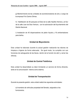 Memorias de una Gestión • Agosto 2006 – Agosto 2007




       g) Mantenimiento de las unidades de acondicionadores de aire, a cargo de
       la empresa Frío Centro Climax.


       h) Habilitación de 50 parqueos al Este de la calle Hipólito Herrera y al Sur
       de la calle Juan de Dios Ventura, con la autorización del Ayuntamiento del
       Distrito Nacional.


       i) Instalación de 45 dispensadores de jabón líquido y 18 ambientadores
       para baños.



                             Unidad de Mayordomía


Esta unidad ha laborado durante la actual gestión realizando las labores de
limpieza e higiene de forma adecuada. De igual modo, ha cumplido con sus
funciones de salvaguarda de las llaves, dentro de la función de abrir y cerrar las
oficinas.


                        Unidad de Central Telefónica


Esta unidad ha desarrollado su labor brindando un servicio de forma eficiente,
tanto en la comunicación interna como externa.



                            Unidad de Transportación


Durante la presente gestión, esta unidad realizó las siguientes actividades:


       a) Inventario de vehículos propiedad del Senado, asignados a los
       funcionarios.



                                                                                74
 