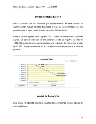 Memorias de una Gestión • Agosto 2006 – Agosto 2007




                                 Unidad de Reproducción


Para la eficacia de los procesos y/o procedimientos de esta Unidad se
implementaron nuevas políticas destinadas al logro de la eficientización de los
procesos para el uso y mantenimiento preventivo de los equipos


Entre el período agosto 2006 - agosto 2007, se tiró un promedio de 1,299,609
copias. En comparación con el año anterior, donde se registró un total de
1,387,206 copias, tenemos como resultado una reducción del número de tiradas
de 87,602, lo que representa un ahorro considerable en recursos y material
gastable.




                                            Fotocopias Tiradas
                                                                                               Fotocopias

       1,400,000                        Julio 2005-Julio
       1,380,000                              2006
       1,360,000
       1,340,000
       1,320,000
                                                                              Periodo Julio-
       1,300,000
                                                                             2006-Julio-2007
       1,280,000
       1,260,000
       1,240,000
                                                           Periodo Julio-2006-
                    Julio 2005-Julio 2006
                                                                 Julio-2007

      Fotocopias            1,387,206                            1,299,609




                                    Unidad de Camareros


Esta unidad ha laborado durante la actual gestión, cumpliendo con sus labores de
manera eficiente.




                                                                                                            76
 