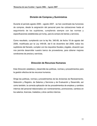Memorias de una Gestión • Agosto 2006 – Agosto 2007




                    División de Compras y Suministros


Durante el período agosto 2006 – agosto 2007, se han coordinado las funciones
de compras, desde la asignación del personal para las cotizaciones hasta el
seguimiento de los suplidores, cumpliendo siempre con las normas y
especificaciones establecidas por la ley, para la compra de bienes y servicios.


Como resultado, cumpliendo con la ley No. 340-06, de fecha 18 de agosto del
2006, modificada por la Ley 449-06, del 6 de diciembre del 2006, todos los
suplidores del Senado, cumplen con los requisitos fiscales y legales, situación que
nos permite desarrollar nuestro banco de proveedores, para obtener mejores
condiciones de precios y servicios.



                      Dirección de Recursos Humanos

Esta Dirección establece y desarrolla las políticas, normas y procedimientos para
la gestión efectiva de los recursos humanos.


Dirige las políticas, normas y procedimientos de las divisiones de Reclutamiento,
Selección y Registro, de Salarios y Servicios y de Evaluación y Desarrollo, así
como también, la correcta aplicación de los procedimientos de empleos y cambios
internos del personal relacionados con nombramientos, promociones, cambios en
los salarios, licencias, traslados y otros cambio internos.




                                                                                  77
 