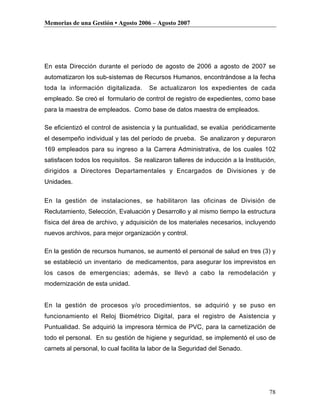 Memorias de una Gestión • Agosto 2006 – Agosto 2007




En esta Dirección durante el período de agosto de 2006 a agosto de 2007 se
automatizaron los sub-sistemas de Recursos Humanos, encontrándose a la fecha
toda la información digitalizada.      Se actualizaron los expedientes de cada
empleado. Se creó el formulario de control de registro de expedientes, como base
para la maestra de empleados. Como base de datos maestra de empleados.

Se eficientizó el control de asistencia y la puntualidad, se evalúa periódicamente
el desempeño individual y las del período de prueba. Se analizaron y depuraron
169 empleados para su ingreso a la Carrera Administrativa, de los cuales 102
satisfacen todos los requisitos. Se realizaron talleres de inducción a la Institución,
dirigidos a Directores Departamentales y Encargados de Divisiones y de
Unidades.


En la gestión de instalaciones, se habilitaron las oficinas de División de
Reclutamiento, Selección, Evaluación y Desarrollo y al mismo tiempo la estructura
física del área de archivo, y adquisición de los materiales necesarios, incluyendo
nuevos archivos, para mejor organización y control.

En la gestión de recursos humanos, se aumentó el personal de salud en tres (3) y
se estableció un inventario de medicamentos, para asegurar los imprevistos en
los casos de emergencias; además, se llevó a cabo la remodelación y
modernización de esta unidad.


En la gestión de procesos y/o procedimientos, se adquirió y se puso en
funcionamiento el Reloj Biométrico Digital, para el registro de Asistencia y
Puntualidad. Se adquirió la impresora térmica de PVC, para la carnetización de
todo el personal. En su gestión de higiene y seguridad, se implementó el uso de
carnets al personal, lo cual facilita la labor de la Seguridad del Senado.




                                                                                   78
 