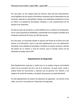 Memorias de una Gestión • Agosto 2006 – Agosto 2007




Por otra parte, se han dotado todas las oficinas, tanto del área administrativa,
como legislativa de los equipos informáticos necesarios para el desempeño de sus
funciones, logrando en esta gestión el apego a los estándares existentes en lo que
se refiere a la plataforma tecnológica instalada y a las características de los
equipos a ser adquiridos.


Se dotó el cuarto de servidores y central telefónica de un sistema de climatización,
con lo cual se garantiza la estabilidad y operatividad de los equipos centrales de la
Institución durante las 24 horas, los 365 días del año.


Por otra parte, es importante señalar la apertura del Portal de la Oficina de Libre
Acceso a la Información, para lo cual este departamento tuvo una colaboración
importante como plataforma tecnológica, brindando el soporte necesario, además
del diseño de un módulo a nivel de intranet, para el manejo interno de las
solicitudes cursadas ante la OAI.



                        Departamento de Seguridad


Este Departamento supervisa y verifica que no se registre ninguna anormalidad
dentro de los procesos del día a día de la Institución, de igual modo, recibe y
analiza todos los documentos y reportes que se generan con relación a los
registros de control de entrada y circulación de personas a la sede Senatorial.


En este departamento se crearon los edecanes de seguridad y el servicio cívico
militar, así como los puestos de Supervisión de Seguridad.




                                                                                  80
 