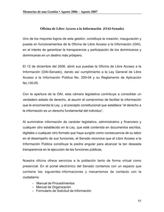 Memorias de una Gestión • Agosto 2006 – Agosto 2007




              Oficina de Libre Acceso a la Información (OAI-Senado)

Uno de los mayores logros de esta gestión, constituye la creación, inauguración y
puesta en funcionamientos de la Oficina de Libre Acceso a la Información (OAI),
en el interés de garantizar la transparencia y participación de los dominicanos y
dominicanas en un destino más próspero.


El 12 de diciembre del 2006, abrió sus puestas la Oficina de Libre Acceso a la
Información (OAI-Senado), dando así cumplimiento a la Ley General de Libre
Acceso a la Información Pública No. 200-04 y su Reglamento de Aplicación
No.130-05.


Con la apertura de la OAI, esta cámara legislativa contribuye a consolidar un
verdadero estado de derecho, al asumir el compromiso de facilitar la información
que le encomienda la Ley, y el precepto constitucional que establece “el derecho a
la información es un derecho fundamental del individuo”.


Al suministrar información de carácter legislativo, administrativo y financiero y
cualquier otro establecido en la Ley, que esté contenida en documentos escritos,
digitales o cualquier otro formato que haya surgido como consecuencia de su labor
en el desempeño de sus funciones, el Senado reconoce que el Libre Acceso a la
Información Pública constituye la piedra angular para alcanzar la tan deseada
transparencia en la ejecución de las funciones públicas.


Nuestra oficina ofrece servicios a la población tanto de forma virtual como
presencial. En el portal electrónico del Senado contamos con un espacio que
contiene las siguientes informaciones y mecanismos de contacto con la
ciudadanía:
      - Manual de Procedimientos
      - Manual de Organización
      - Formulario de Solicitud de Información


                                                                               85
 