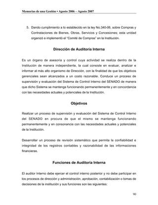 Memorias de una Gestión • Agosto 2006 – Agosto 2007




   5. Dando cumplimiento a lo establecido en la ley No.340-06, sobre Compras y
       Contrataciones de Bienes, Obras, Servicios y Concesiones; esta unidad
       organizó e implementó el “Comité de Compras” en la Institución.


                       Dirección de Auditoría Interna

Es un órgano de asesoría y control cuya actividad se realiza dentro de la
Institución de manera independiente, la cual consiste en evaluar, analizar e
informar al más alto organismo de Dirección, con la finalidad de que los objetivos
gerenciales sean alcanzados a un costo razonable. Conduce un proceso de
supervisión y evaluación del Sistema de Control Interno del SENADO de manera
que dicho Sistema se mantenga funcionando permanentemente y en concordancia
con las necesidades actuales y potenciales de la Institución.


                                    Objetivos

Realizar un proceso de supervisión y evaluación del Sistema de Control Interno
del SENADO en procura de que el mismo se mantenga funcionando
permanentemente y en consonancia con las necesidades actuales y potenciales
de la Institución.


Desarrollar un proceso de revisión sistemático que permita la confiabilidad e
integridad de los registros contables y razonabilidad de las informaciones
financieras.


                      Funciones de Auditoría Interna

El auditor Interno debe ejercer el control interno posterior y no debe participar en
los procesos de dirección y administración, aprobación, contabilización o tomas de
decisiones de la institución y sus funciones son las siguientes:


                                                                                 90
 