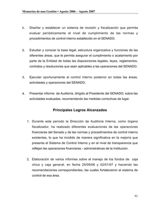 Memorias de una Gestión • Agosto 2006 – Agosto 2007




1.    Diseñar y establecer un sistema de revisión y fiscalización que permita
      evaluar periódicamente el nivel de cumplimiento de las normas y
      procedimientos de control interno establecido en el SENADO.


2.    Estudiar y conocer la base legal, estructura organizativa y funciones de las
      diferentes áreas, que le permita asegurar el cumplimiento o acatamiento por
      parte de la Entidad de todas las disposiciones legales, leyes, reglamentos,
      contratos y resoluciones que sean aplicables a las operaciones del SENADO.


3.    Ejecutar oportunamente el control interno posterior en todas las áreas,
      actividades y operaciones del SENADO.


4.    Presentar informe de Auditoría, dirigido al Presidente del SENADO, sobre las
      actividades evaluadas, recomendando las medidas correctivas de lugar.


                       Principales Logros Alcanzados


     1. Durante este período la Dirección de Auditoria Interna, como órgano
        fiscalizador, ha realizado diferentes evaluaciones de las operaciones
        financieras del Senado y de las normas y procedimientos de control interno
        existentes, lo que ha incidido de manera significativa en la mejoría que
        presenta el Sistema de Control Interno y en el nivel de transparencia que
        reflejan las operaciones financieras - administrativas de la Institución.


     2. Elaboración de varios informes sobre el manejo de los fondos de caja
        chica y caja general, en fecha 25/09/06 y 02/01/07 y haciendo las
        recomendaciones correspondientes, las cuales fortalecieron el sistema de
        control de esa área.




                                                                                    91
 
