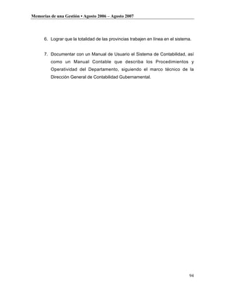 Memorias de una Gestión • Agosto 2006 – Agosto 2007




      6. Lograr que la totalidad de las provincias trabajen en línea en el sistema.


      7. Documentar con un Manual de Usuario el Sistema de Contabilidad, así
         como un Manual Contable que describa los Procedimientos y
         Operatividad del Departamento, siguiendo el marco técnico de la
         Dirección General de Contabilidad Gubernamental.




                                                                                 94
 