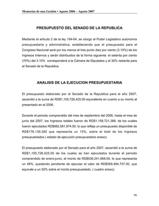 Memorias de una Gestión • Agosto 2006 – Agosto 2007




          PRESUPUESTO DEL SENADO DE LA REPUBLICA


Mediante el articulo 2 de la ley 194-04, se otorgo al Poder Legislativo autonomía
presupuestaria y administrativa, estableciendo que el presupuesto para el
Congreso Nacional será por los menos el tres punto diez por ciento (3.10%) de los
Ingresos Internos y serán distribuidos de la forma siguiente: el setenta por ciento
(70%) del 3.10% corresponderá a la Cámara de Diputados y el 30% restante para
el Senado de la Republica.




          ANALISIS DE LA EJECUCION PRESUPUESTARIA


El presupuesto elaborado por el Senado de la Republica para el año 2007,
ascendió a la suma de RD$1,105,726,425.00 equivalente en cuanto a su monto al
presentado en el 2006.


Durante el periodo comprendido del mes de septiembre del 2006, hasta el mes de
junio del 2007, los Ingresos totales fueron de RD$1,158,721,366. de los cuales
fueron ejecutados RD$982,581,974.00, lo que refleja un presupuesto disponible de
RD$176,139,392 que representa un 15%, sobre el total de los Ingresos
presupuestados ( estado de ejecución presupuestario anexo)


El presupuesto elaborado por el Senado para el año 2007, ascendió a la suma de
RD$1,105,726,425.00 de los cuales se han ejecutados durante el periodo
comprendido de enero-junio, el monto de RD$536,241,668.00, lo que representa
un 48%, quedando pendiente de ejecutar el valor de RD$569,484,757.00, que
equivale a un 52% sobre el monto presupuestado. ( cuadro anexo)




                                                                                96
 