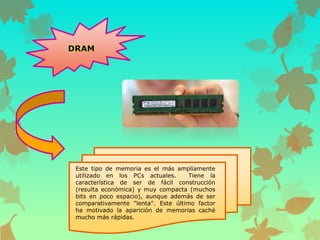 DRAM

Este tipo de memoria es el más ampliamente
utilizado en los PCs actuales.
Tiene la
característica de ser de fácil construcción
(resulta económica) y muy compacta (muchos
bits en poco espacio), aunque además de ser
comparativamente "lenta". Este último factor
ha motivado la aparición de memorias caché
mucho más rápidas.

 