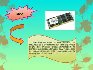 Este tipo de memoria está formada por
conjuntos de 6 transistores por cada bit; lo que
origina que mientras exista alimentación no
pierde su contenido. Además es muy rápida, pero
es comparativamente más voluminosa que la
DRAM y mucho más cara.

 