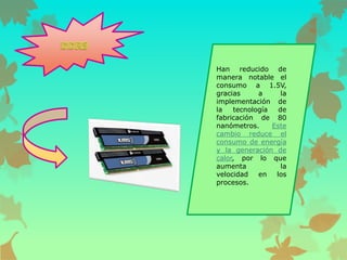 Han reducido de
manera notable el
consumo a 1.5V,
gracias
a
la
implementación de
la
tecnología
de
fabricación de 80
nanómetros.
Este
cambio reduce el
consumo de energía
y la generación de
calor, por lo que
aumenta
la
velocidad
en
los
procesos.

 