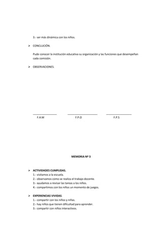 3.- ser más dinámica con los niños.

 CONCLUCIÓN.

   Pude conocer la institución educativa su organización y las funciones que desempeñan
   cada comisión.

 OBSERVACIONES.




   ________________            ____________________          _________________
      F.A.M                         F.P.O                         F.P.S




                                  MEMORIA Nº 3



 ACTIVIDADES CUMPLIDAS.
  1.- visitamos a la escuela.
  2.- observamos como se realiza el trabajo docente.
  3.- ayudamos a revisar las tareas a los niños.
  4.- compartimos con los niños un momento de juegos.

 EXPERIENCIAS VIVIDAS.
  1.- compartir con los niños y niñas.
  2.- hay niños que tienen dificultad para aprender.
  3.- compartir con niños interactivos.
 