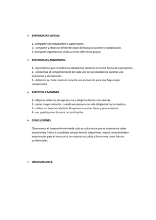  EXPERIENCIAS VIVIDAS.

   1.-Compartir con estudiantes y Supervisores.
   2.- compartir y observar diferentes tipos de trabajos durante la socialización.
   3.-Compartir experiencias vividas con los diferentes grupos

 EXPERIENCIAS ADQUIRIDAS.

   1.- Aprendimos que no todos los estudiantes tenemos la misma forma de expresarnos.
   2.- conocimos el comportamiento de cada uno de los estudiantes durante una
   exposición y socialización.
   3.- debemos ser más creativos durante una exposición para que haya mejor
   comprensión.

 ASPECTOS A MEJORAR.

   1.- Mejorar mi forma de expresarme y dirigirme frente a los demás.
   2.- poner mayor atención cuando una persona se está dirigiendo hacia nosotros.
   3.- utilizar un buen vocabulario al expresar nuestras ideas y pensamientos.
   4.- ser participativo durante la socialización.

 CONCLUCIONES.

   Observamos el desenvolvimiento de cada estudiante ya que es importante saber
   expresarnos frente a un público porque de esto adquirimos mayor conocimiento y
   experiencias para el transcurso de nuestros estudios y formarnos como futuros
   profesionales.




 OBSERVACIONES.
 