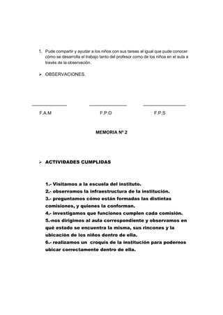 1. Pude compartir y ayudar a los niños con sus tareas al igual que pude conocer
     cómo se desarrolla el trabajo tanto del profesor como de los niños en el aula a
     través de la observación.

   OBSERVACIONES.




______________               _______________               _________________

   F.A.M                           F.P.O                         F.P.S



                                MEMORIA Nº 2




   ACTIVIDADES CUMPLIDAS



     1.- Visitamos a la escuela del instituto.
     2.- observamos la infraestructura de la institución.
     3.- preguntamos cómo están formadas las distintas
     comisiones, y quienes la conforman.
     4.- investigamos que funciones cumplen cada comisión.
     5.-nos dirigimos al aula correspondiente y observamos en
     qué estado se encuentra la misma, sus rincones y la
     ubicación de los niños dentro de ella.
     6.- realizamos un croquis de la institución para podernos
     ubicar correctamente dentro de ella.
 