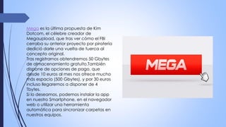 Mega es la última propuesta de Kim
Dotcom, el célebre creador de
Megaupload, que tras ver cómo el FBI
cerraba su anterior proyecto por piratería
dedició darle una vuelta de tuerca al
concepto original.
Tras registrarnos obtendremos 50 Gbytes
de almacenamiento gratuito.También
dispone de opciones de pago, que
desde 10 euros al mes nos ofrece mucho
más espacio (500 Gbytes), y por 30 euros
incluso llegaremos a disponer de 4
Tbytes.
Si lo deseamos, podemos instalar la app
en nuestro Smartphone, en el navegador
web o utilizar una herramienta
automática para sincronizar carpetas en
nuestros equipos.
 