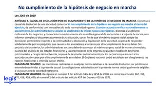 No cumplimiento de la hipótesis de negocio en marcha
Ley 2069 de 2020
ARTÍCULO 4. CAUSAL DE DISOLUCIÓN POR NO CUMPLIMIENTO DE LA HIPÓTESIS DE NEGOCIO EN MARCHA. Constituirá
causal de disolución de una sociedad comercial el no cumplimiento de la hipótesis de negocio en marcha al cierre del
ejercicio, de conformidad con lo establecido en la normatividad vigente. Cuando se pueda verificar razonablemente su
acaecimiento, los administradores sociales se abstendrán de iniciar nuevas operaciones, distintas a las del giro
ordinario de los negocios, y convocarán inmediatamente a la asamblea general de accionistas o a la junta de socios para
informar completa y documentadamente dicha situación, con el fin de que el máximo órgano social adopte las
decisiones pertinentes respecto a la continuidad o la disolución y liquidación de la sociedad, so pena de responder
solidariamente por los perjuicios que causen a los asociados o a terceros por el incumplimiento de este deber. Sin
perjuicio de lo anterior, los administradores sociales deberán convocar al máximo órgano social de manera inmediata,
cuando del análisis de los estados financieros y las proyecciones de la empresa se puedan establecer deterioros
patrimoniales y riesgos de insolvencia, so pena de responder solidariamente por los perjuicios que causen a los
asociados o a terceros por el incumplimiento de este deber. El Gobierno nacional podrá establecer en el reglamento las
razones financieras o criterios para el efecto.
PARÁGRAFO PRIMERO. Las menciones realizadas en cualquier norma relativas a la causal de disolución por pérdidas se
entenderán referidas a la presente causal. Las obligaciones establecidas en la presente norma serán igualmente exigibles
a las sucursales de sociedad extranjera.
PARÁGRAFO SEGUNDO. Deróguese el numeral 7 del artículo 34 la Ley 1258 de 2008, así como los artículos 342, 351,
370, 458, 459, 490, el numeral 2 del artículo del artículo 457 del Decreto 410 de 1971.
 