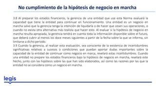No cumplimiento de la hipótesis de negocio en marcha
3.8 Al preparar los estados financieros, la gerencia de una entidad que use esta Norma evaluará la
capacidad que tiene la entidad para continuar en funcionamiento. Una entidad es un negocio en
marcha salvo que la gerencia tenga la intención de liquidarla o de hacer que cesen sus operaciones, o
cuando no exista otra alternativa más realista que hacer esto. Al evaluar si la hipótesis de negocio en
marcha resulta apropiada, la gerencia tendrá en cuenta toda la información disponible sobre el futuro,
que deberá cubrir al menos los doce meses siguientes a partir de la fecha sobre la que se informa, sin
limitarse a dicho periodo.
3.9 Cuando la gerencia, al realizar esta evaluación, sea consciente de la existencia de incertidumbres
significativas relativas a sucesos o condiciones que puedan aportar dudas importantes sobre la
capacidad de la entidad de continuar como negocio en marca, revelará estas incertidumbres. Cuando
una entidad no prepare los estados financieros bajo la hipótesis de negocio en marcha, revelará este
hecho, junto con las hipótesis sobre las que han sido elaborados, así como las razones por las que la
entidad no se considera como un negocio en marcha.
 