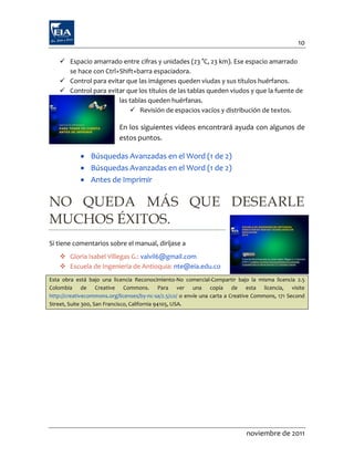 10

     Espacio amarrado entre cifras y unidades (23 °C, 23 km). Ese espacio amarrado
      se hace con Ctrl+Shift+barra espaciadora.
     Control para evitar que las imágenes queden viudas y sus títulos huérfanos.
     Control para evitar que los títulos de las tablas queden viudos y que la fuente de
                       las tablas queden huérfanas.
                            Revisión de espacios vacíos y distribución de textos.

                           En los siguientes videos encontrará ayuda con algunos de
                           estos puntos.

             Búsquedas Avanzadas en el Word (1 de 2)
             Búsquedas Avanzadas en el Word (1 de 2)
             Antes de Imprimir

NO QUEDA MÁS QUE DESEARLE
MUCHOS ÉXITOS.
Si tiene comentarios sobre el manual, diríjase a
     Gloria Isabel Villegas G.: valvil6@gmail.com
     Escuela de Ingeniería de Antioquia: nte@eia.edu.co
Esta obra está bajo una licencia Reconocimiento-No comercial-Compartir bajo la misma licencia 2.5
Colombia de Creative Commons. Para ver una copia de esta licencia, visite
http://creativecommons.org/licenses/by-nc-sa/2.5/co/ o envíe una carta a Creative Commons, 171 Second
Street, Suite 300, San Francisco, California 94105, USA.




                                                                             noviembre de 2011
 