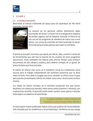3

1   CLASE 1

1.1 GENERALIDADES
Bienvenido al manual multimedia de apoyo para los aprendices de MS Word
Avanzado, versión 2010.

                   La mayoría de las personas utilizan diariamente algún
                   procesador de textos. Lo hacen con la analogía de la máquina
                   de escribir, algunos aún sin haberlas conocido. El Word es tal
                   vez uno de los programas de ofimática de mayor uso a nivel
                   básico. Los cursos de extensión de Word avanzado no tienen
                   demanda porque todos piensan que saben lo suficiente.



El primer procesador de textos que operé, por allá en 1985, contenía muchas de
las herramientas que aún hoy la mayoría de los usuarios de estos programas
desconocen. Estas utilidades son básicas para ahorrar tiempo, para producir
documentos de alta calidad y estética, para obtener ventajas de un gestor de
bases de datos que tiene asociado.

El interés de ofrecer este curso en el ambiente virtual fue inicialmente como
recurso para el trabajo independiente del seminario presencial que se dicta
sobre el tema. Pero dada la acogida que tuvo, también se ofrece como la guía
para quienes juiciosamente utilicen los videos como único recurso para conocer
el tema.

Los videos no fueron tomados en el seminario presencial sino que fueron
diseñados con captura de pantalla, sobre temas cortos (máximo 7 minutos), con
explicaciones sencillas. El aprendiz podrá verlos cuantas veces quiera o necesite
hasta lograr sus objetivos de aprendizaje.

                                         A quienes prefieran cursos en prosa, los
                                     invitamos a conocer el que ofrece Aula Clic.

En este espacio fueron publicados videos cortos que explican las funcionalidades
más utilizadas por los académicos y los profesionales. Confiamos en que ponga

                                                              noviembre de 2011
 