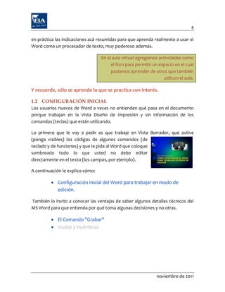 4

en práctica las indicaciones acá resumidas para que aprenda realmente a usar el
Word como un procesador de texto, muy poderoso además.

                                  En el aula virtual agregamos actividades como
                                       el foro para permitir un espacio en el cual
                                       podamos aprender de otros que también
                                                                  utilicen el aula.

Y recuerde, sólo se aprende lo que se practica con interés.

1.2 CONFIGURACIÓN INICIAL
Los usuarios nuevos de Word a veces no entienden qué pasa en el documento
porque trabajan en la Vista Diseño de Impresión y sin información de los
comandos (teclas) que están utilizando.

Lo primero que le voy a pedir es que trabaje en Vista Borrador, que active
(ponga visibles) los códigos de algunos comandos (de
teclado y de funciones) y que le pida al Word que coloque
sombreado todo lo que usted no debe editar
directamente en el texto (los campos, por ejemplo).

A continuación le explico cómo:

          Configuración inicial del Word para trabajar en modo de
           edición.

También lo invito a conocer las ventajas de saber algunos detalles técnicos del
MS Word para que entienda por qué toma algunas decisiones y no otras.

          El Comando "Grabar"
          Viudas y Huérfanas




                                                               noviembre de 2011
 